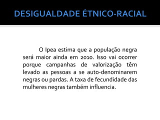 O Ipea estima que a população negra
será maior ainda em 2010. Isso vai ocorrer
porque campanhas de valorização têm
levado as pessoas a se auto-denominarem
negras ou pardas. A taxa de fecundidade das
mulheres negras também influencia.
 