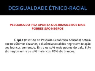 PESQUISA DO IPEA APONTA QUE BRASILEIROS MAIS
                 POBRES SÃO NEGROS


       O Ipea (Instituto de Pesquisa Econômica Aplicada) noticia
que nos últimos dez anos, a distância social dos negros em relação
aos brancos aumentou. Entre os 10% mais pobres do país, 65%
são negros; entre os 10% mais ricos, 86% são brancos.
 