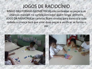 JOGOS DE RACIOCÍNIO
BINGO DAS FORMAS GEOMÉTRICAS:são sorteadas as peças e as
crianças marcam na cartela,vencedor quem binga primeiro
JOGO DA MEMÓRIA;as cartelas ficam viradas para baixo e a cada
rodada a criança terá que virar duas peças e verificar se forma o
par
 