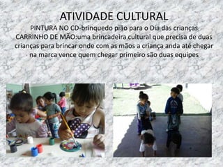 ATIVIDADE CULTURAL
PINTURA NO CD-brinquedo pião para o Dia das crianças
CARRINHO DE MÃO:uma brincadeira cultural que precisa de duas
crianças para brincar onde com as mãos a criança anda até chegar
na marca vence quem chegar primeiro são duas equipes
 