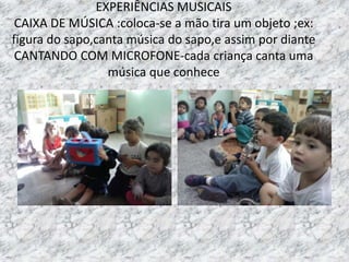 EXPERIÊNCIAS MUSICAIS
CAIXA DE MÚSICA :coloca-se a mão tira um objeto ;ex:
figura do sapo,canta música do sapo,e assim por diante
CANTANDO COM MICROFONE-cada criança canta uma
música que conhece
 