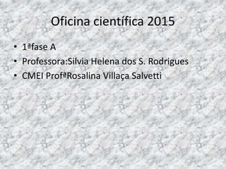 Oficina científica 2015
• 1ªfase A
• Professora:Silvia Helena dos S. Rodrigues
• CMEI ProfªRosalina Villaça Salvetti
 