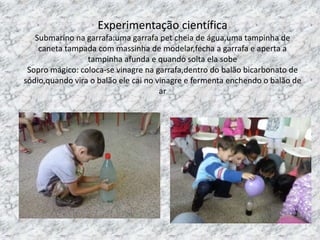Experimentação científica
Submarino na garrafa:uma garrafa pet cheia de água,uma tampinha de
caneta tampada com massinha de modelar,fecha a garrafa e aperta a
tampinha afunda e quando solta ela sobe
Sopro mágico: coloca-se vinagre na garrafa,dentro do balão bicarbonato de
sódio,quando vira o balão ele cai no vinagre e fermenta enchendo o balão de
ar
 