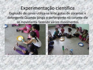 Experimentação científica
Explosão de cores-utiliza-se leite,gotas de corantes e
detergente.Quando pinga o dertergente no corante ele
se movimenta fazendo vários movimentos
 