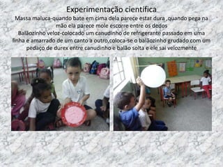 Experimentação científica
Massa maluca-quando bate em cima dela parece estar dura ,quando pega na
mão ela parece mole escorre entre os dedos
Balãozinho veloz-colocado um canudinho de refrigerante passado em uma
linha e amarrado de um canto a outro,coloca-se o balãozinho grudado com um
pedaço de durex entre canudinho e balão solta e ele sai velozmente
 