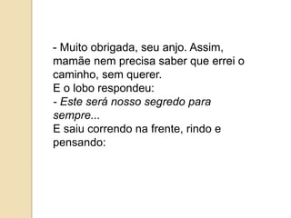 - Muito obrigada, seu anjo. Assim,
mamãe nem precisa saber que errei o
caminho, sem querer.
E o lobo respondeu:
- Este será nosso segredo para
sempre...
E saiu correndo na frente, rindo e
pensando:
 