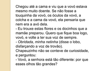Chegou até a cama e viu que a vovó estava
mesmo muito doente. Se não fosse a
touquinha da vovó, os óculos da vovó, a
colcha e a cama da vovó, ela pensaria que
nem era a avó dela.
- Eu trouxe estas flores e os docinhos que a
mamãe preparou. Quero que fique boa logo,
vovó, e volte a ter sua voz de sempre.
- Obridada, minha netinha (disse o lobo,
disfarçando a voz de trovão).
Chapeuzinho não se conteve de curiosidade,
e perguntou:
- Vovó, a senhora está tão diferente: por que
esses olhos tão grandes?
 