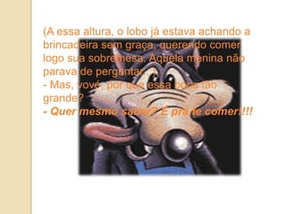 (A essa altura, o lobo já estava achando a
brincadeira sem graça, querendo comer
logo sua sobremesa. Aquela menina não
parava de perguntar...)
- Mas, vovó, por que essa boca tão
grande?
- Quer mesmo saber? É prá te comer!!!!
 