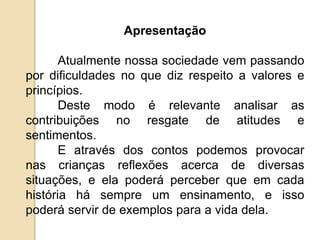 Apresentação
Atualmente nossa sociedade vem passando
por dificuldades no que diz respeito a valores e
princípios.
Deste modo é relevante analisar as
contribuições no resgate de atitudes e
sentimentos.
E através dos contos podemos provocar
nas crianças reflexões acerca de diversas
situações, e ela poderá perceber que em cada
história há sempre um ensinamento, e isso
poderá servir de exemplos para a vida dela.
 