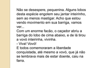 Não se desespere, pequenina. Alguns lobos
desta espécie engolem seu jantar inteirinho,
sem ao menos mastigar. Acho que estou
vendo movimento em sua barriga, vamos
ver...
Com um enorme facão, o caçador abriu a
barriga do lobo de cima abaixo, e de lá tirou
a vovó inteirinha, vivinha.
- Viva! Vovó!
E todos comemoraram a liberdade
conquistada, até mesmo a vovó, que já não
se lembrava mais de estar doente, caiu na
farra.
 