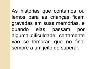 As histórias que contamos ou
lemos para as crianças ficam
gravadas em suas memórias, e
quando elas passam por
alguma dificuldade, certamente
vão se lembrar, que no final
sempre a um jeito de superar.
 
