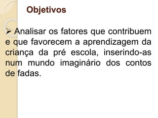 Objetivos
 Analisar os fatores que contribuem
e que favorecem a aprendizagem da
criança da pré escola, inserindo-as
num mundo imaginário dos contos
de fadas.
 