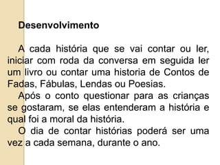Desenvolvimento
A cada história que se vai contar ou ler,
iniciar com roda da conversa em seguida ler
um livro ou contar uma historia de Contos de
Fadas, Fábulas, Lendas ou Poesias.
Após o conto questionar para as crianças
se gostaram, se elas entenderam a história e
qual foi a moral da história.
O dia de contar histórias poderá ser uma
vez a cada semana, durante o ano.
 