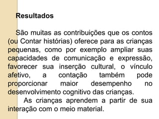 Resultados
São muitas as contribuições que os contos
(ou Contar histórias) oferece para as crianças
pequenas, como por exemplo ampliar suas
capacidades de comunicação e expressão,
favorecer sua inserção cultural, o vínculo
afetivo, a contação também pode
proporcionar maior desempenho no
desenvolvimento cognitivo das crianças.
As crianças aprendem a partir de sua
interação com o meio material.
 