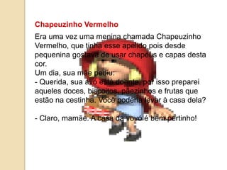 Chapeuzinho Vermelho
Era uma vez uma menina chamada Chapeuzinho
Vermelho, que tinha esse apelido pois desde
pequenina gostava de usar chapéus e capas desta
cor.
Um dia, sua mãe pediu:
- Querida, sua avó está doente, por isso preparei
aqueles doces, biscoitos, pãezinhos e frutas que
estão na cestinha. Você poderia levar à casa dela?
- Claro, mamãe. A casa da vovó é bem pertinho!
 