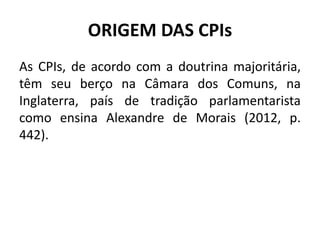 ORIGEM DAS CPIs
As CPIs, de acordo com a doutrina majoritária,
têm seu berço na Câmara dos Comuns, na
Inglaterra, país de tradição parlamentarista
como ensina Alexandre de Morais (2012, p.
442).
 