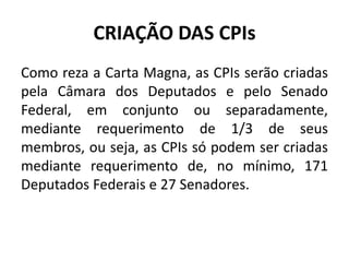 CRIAÇÃO DAS CPIs
Como reza a Carta Magna, as CPIs serão criadas
pela Câmara dos Deputados e pelo Senado
Federal, em conjunto ou separadamente,
mediante requerimento de 1/3 de seus
membros, ou seja, as CPIs só podem ser criadas
mediante requerimento de, no mínimo, 171
Deputados Federais e 27 Senadores.
 