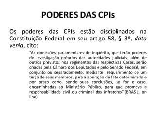 PODERES DAS CPIs
Os poderes das CPIs estão disciplinados na
Constituição Federal em seu artigo 58, § 3º, data
venia, cito:
“As comissões parlamentares de inquérito, que terão poderes
de investigação próprios das autoridades judiciais, além de
outros previstos nos regimentos das respectivas Casas, serão
criadas pela Câmara dos Deputados e pelo Senado Federal, em
conjunto ou separadamente, mediante requerimento de um
terço de seus membros, para a apuração de fato determinado e
por prazo certo, sendo suas conclusões, se for o caso,
encaminhadas ao Ministério Público, para que promova a
responsabilidade civil ou criminal dos infratores”.(BRASIL, on
line)
 