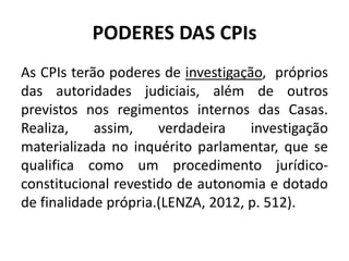 PODERES DAS CPIs
As CPIs terão poderes de investigação, próprios
das autoridades judiciais, além de outros
previstos nos regimentos internos das Casas.
Realiza, assim, verdadeira investigação
materializada no inquérito parlamentar, que se
qualifica como um procedimento jurídico-
constitucional revestido de autonomia e dotado
de finalidade própria.(LENZA, 2012, p. 512).
 