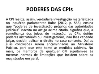 PODERES DAS CPIs
A CPI realiza, assim, verdadeira investigação materializada
no inquérito parlamentar. Bulos (2012, p. 553), ensina
que “poderes de investigação próprios das autoridades
judiciais” inscrita no artigo acima citado, significa que, à
semelhança dos juízos de instrução, as CPIs detêm
poderes instrutórios ou investigatórios, não lhes cabendo
julgar, decidir, aplicar o direito no caso concreto. Daí as
suas conclusões serem encaminhadas ao Ministério
Público, para que este tome as medidas cabíveis. No
mais, os membros de qualquer CPI sujeitam-se às
mesmas normas de limitações que incidem sobre os
magistrados em geral.
 