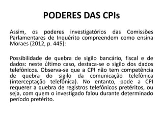 PODERES DAS CPIs
Assim, os poderes investigatórios das Comissões
Parlamentares de Inquérito compreendem como ensina
Moraes (2012, p. 445):
Possibilidade de quebra de sigilo bancário, fiscal e de
dados: neste último caso, destaca-se o sigilo dos dados
telefônicos. Observa-se que a CPI não tem competência
de quebra do sigilo da comunicação telefônica
(interceptação telefônica). No entanto, pode a CPI
requerer a quebra de registros telefônicos pretéritos, ou
seja, com quem o investigado falou durante determinado
período pretérito.
 