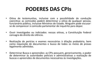 PODERES DAS CPIs
• Oitiva de testemunhas, inclusive com a possibilidade de condução
coercitiva: as comissões podem determinar a oitiva de qualquer pessoa,
funcionário público, inclusive Ministros de Estado. Ninguém pode escusar-
se de comparecer à comissão parlamentar de inquérito para depor.
• Ouvir investigados ou indiciados: nessas oitivas, a Constituição Federal
consagra do direito do silêncio.
• Realização de perícias e exames necessárias à dilação probatória, bem
como requisição de documentos e busca de todos os meios de provas
legalmente admitidos.
• Determinar Busca e apreensões: as CPIs possuem, genericamente, o poder
de determinar às autoridades policiais e administrativas a realização de
buscas e apreensões de documentos necessários às investigações.
 