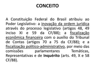 CONCEITO
A Constituição Federal do Brasil atribuiu ao
Poder Legislativo: a inovação da ordem jurídica
através do processo legislativo (artigos 48, 49
inciso XI e 59 da CF/88); a fiscalização
econômica financeira com o auxílio do Tribunal
de Contas (artigos 70 a 75 da CF/88); e a
fiscalização político-administrativo, por meio das
comissões parlamentares Temáticas,
Representativas e de Inquérito (arts. 49, X e 58
CF/88).
 