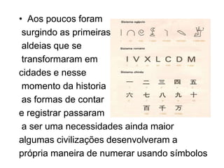 • Aos poucos foram
 surgindo as primeiras
 aldeias que se
 transformaram em
cidades e nesse
 momento da historia
 as formas de contar
e registrar passaram
 a ser uma necessidades ainda maior
algumas civilizações desenvolveram a
própria maneira de numerar usando símbolos
 