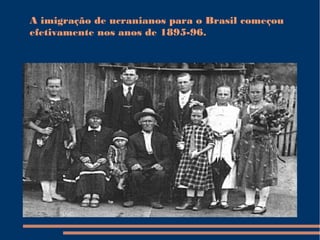 A imigração de ucranianos para o Brasil começou
efetivamente nos anos de 1895-96.
 