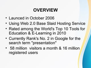 OVERVIEW 
• Launced in October 2006 
• Using Web 2.0 Base Slaid Hosting Service 
• Rated among the World's Top 10 Tools for 
Education & E-Learning in 2010 
• Currently Rank's No. 2 in Google for the 
search term "presentation" 
• 58 million visitors a month & 16 million 
registered users 
 