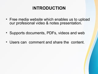 INTRODUCTION 
• Free media website which enables us to upload 
our profesional video & notes presentation. 
• Supports documents, PDFs, videos and web 
• Users can comment and share the content. 
 