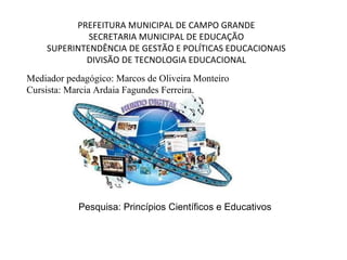 PREFEITURA MUNICIPAL DE CAMPO GRANDE
SECRETARIA MUNICIPAL DE EDUCAÇÃO
SUPERINTENDÊNCIA DE GESTÃO E POLÍTICAS EDUCACIONAIS
DIVISÃO DE TECNOLOGIA EDUCACIONAL
Mediador pedagógico: Marcos de Oliveira Monteiro
Cursista: Marcia Ardaia Fagundes Ferreira.

Pesquisa: Princípios Científicos e Educativos

 