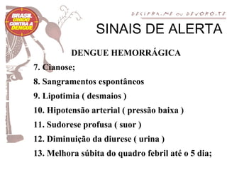 SINAIS DE ALERTA
          DENGUE HEMORRÁGICA
7. Cianose;
8. Sangramentos espontâneos
9. Lipotimia ( desmaios )
10. Hipotensão arterial ( pressão baixa )
11. Sudorese profusa ( suor )
12. Diminuição da diurese ( urina )
13. Melhora súbita do quadro febril até o 5 dia;
 