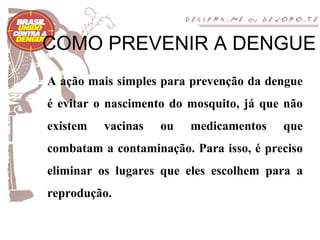 COMO PREVENIR A DENGUE
A ação mais simples para prevenção da dengue
é evitar o nascimento do mosquito, já que não
existem   vacinas   ou   medicamentos    que
combatam a contaminação. Para isso, é preciso
eliminar os lugares que eles escolhem para a
reprodução.
 