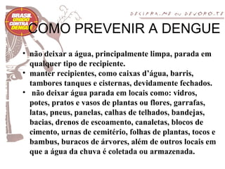 COMO PREVENIR A DENGUE
• não deixar a água, principalmente limpa, parada em
  qualquer tipo de recipiente.
• manter recipientes, como caixas d’água, barris,
  tambores tanques e cisternas, devidamente fechados.
• não deixar água parada em locais como: vidros,
  potes, pratos e vasos de plantas ou flores, garrafas,
  latas, pneus, panelas, calhas de telhados, bandejas,
  bacias, drenos de escoamento, canaletas, blocos de
  cimento, urnas de cemitério, folhas de plantas, tocos e
  bambus, buracos de árvores, além de outros locais em
  que a água da chuva é coletada ou armazenada.
 