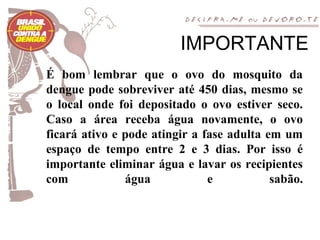 IMPORTANTE
É bom lembrar que o ovo do mosquito da
dengue pode sobreviver até 450 dias, mesmo se
o local onde foi depositado o ovo estiver seco.
Caso a área receba água novamente, o ovo
ficará ativo e pode atingir a fase adulta em um
espaço de tempo entre 2 e 3 dias. Por isso é
importante eliminar água e lavar os recipientes
com            água            e           sabão.
 