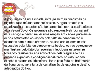 A população de uma cidade sofre pelas más condições de
higiene, falta de saneamento básico. A água tratada e a
canalização de esgotos são fundamentais para a qualidade de
vida de um povo. Os governos são responsáveis por garantir
este serviço e deveriam ter uma reação em cadeia para evitar
certas catástrofes causadas pela falta de saneamento e
cuidados com o meio ambiente. Muitas das epidemias são
causadas pela falta de saneamento básico, outras doenças se
manifestam pelo fato dos agentes infecciosos estarem se
tornando resistentes aos antibióticos pela fragilidade das
pessoas expostas a condições insalubres de vida ficando
expostas a agentes infecciosos tanto pela falta de tratamento
da água como pela falta de canalização de esgotos e destino
adequados do lixo.
 