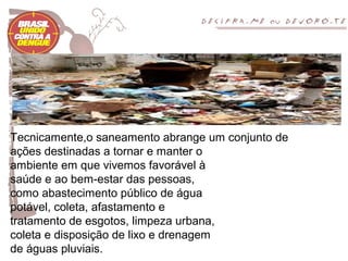 Tecnicamente,o saneamento abrange um conjunto de
ações destinadas a tornar e manter o
ambiente em que vivemos favorável à
saúde e ao bem-estar das pessoas,
como abastecimento público de água
potável, coleta, afastamento e
tratamento de esgotos, limpeza urbana,
coleta e disposição de lixo e drenagem
de águas pluviais.
 