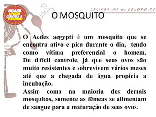 O MOSQUITO

O Aedes aegypti é um mosquito que se
encontra ativo e pica durante o dia, tendo
como vítima preferencial o homem.
De difícil controle, já que seus ovos são
muito resistentes e sobrevivem vários meses
até que a chegada de água propicia a
incubação.
Assim como na maioria dos demais
mosquitos, somente as fêmeas se alimentam
de sangue para a maturação de seus ovos.
 