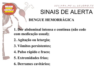 SINAIS DE ALERTA
         DENGUE HEMORRÁGICA

1. Dor abdominal intensa e contínua (não cede
com medicação usual);
2. Agitação ou letargia;
3. Vômitos persistentes;
4. Pulso rápido e fraco;
5. Extremidades frias;
6. Derrames cavitários;
 