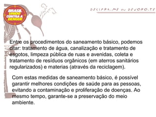 Entre os procedimentos do saneamento básico, podemos
citar: tratamento de água, canalização e tratamento de
esgotos, limpeza pública de ruas e avenidas, coleta e
tratamento de resíduos orgânicos (em aterros sanitários
regularizados) e materias (através da reciclagem).

 Com estas medidas de saneamento básico, é possível
 garantir melhores condições de saúde para as pessoas,
 evitando a contaminação e proliferação de doenças. Ao
 mesmo tempo, garante-se a preservação do meio
 ambiente.
 