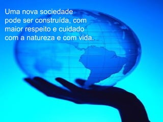 Uma nova sociedade
pode ser construída, com
maior respeito e cuidado
com a natureza e com vida.
 