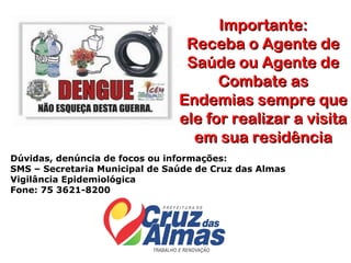 Importante:
                                 Receba o Agente de
                                 Saúde ou Agente de
                                      Combate as
                                Endemias sempre que
                                ele for realizar a visita
                                  em sua residência
Dúvidas, denúncia de focos ou informações:
SMS – Secretaria Municipal de Saúde de Cruz das Almas
Vigilância Epidemiológica
Fone: 75 3621-8200
 