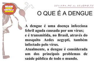 O QUE É A DENGUE

A dengue é uma doença infecciosa
febril aguda causada por um vírus;
e é transmitida, no Brasil, através do
mosquito Aedes aegypti, também
infectado pelo vírus.
Atualmente, a dengue é considerada
um dos principais problemas de
saúde pública de todo o mundo.
 
