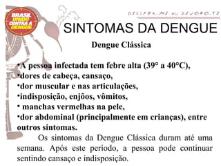 SINTOMAS DA DENGUE
                   Dengue Clássica

•A pessoa infectada tem febre alta (39° a 40°C),
•dores de cabeça, cansaço,
•dor muscular e nas articulações,
•indisposição, enjôos, vômitos,
• manchas vermelhas na pele,
•dor abdominal (principalmente em crianças), entre
outros sintomas.
      Os sintomas da Dengue Clássica duram até uma
semana. Após este período, a pessoa pode continuar
sentindo cansaço e indisposição.
 