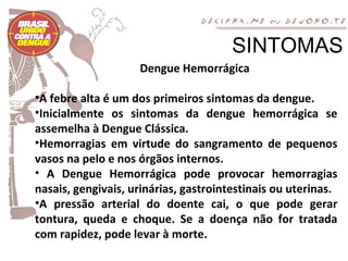 SINTOMAS
                    Dengue Hemorrágica

•A febre alta é um dos primeiros sintomas da dengue.
•Inicialmente os sintomas da dengue hemorrágica se
assemelha à Dengue Clássica.
•Hemorragias em virtude do sangramento de pequenos
vasos na pelo e nos órgãos internos.
• A Dengue Hemorrágica pode provocar hemorragias
nasais, gengivais, urinárias, gastrointestinais ou uterinas.
•A pressão arterial do doente cai, o que pode gerar
tontura, queda e choque. Se a doença não for tratada
com rapidez, pode levar à morte.
 