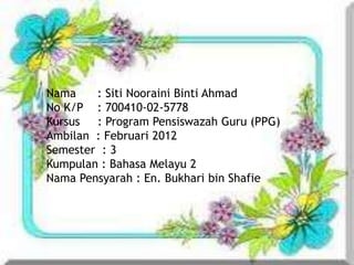 Nama    : Siti Nooraini Binti Ahmad
No K/P : 700410-02-5778
Kursus  : Program Pensiswazah Guru (PPG)
Ambilan : Februari 2012
Semester : 3
Kumpulan : Bahasa Melayu 2
Nama Pensyarah : En. Bukhari bin Shafie
 