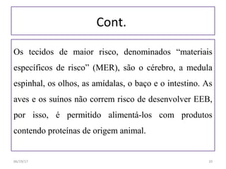 Cont.
Os tecidos de maior risco, denominados “materiais
específicos de risco” (MER), são o cérebro, a medula
espinhal, os olhos, as amídalas, o baço e o intestino. As
aves e os suínos não correm risco de desenvolver EEB,
por isso, é permitido alimentá-los com produtos
contendo proteínas de origem animal.
06/19/17 10
 