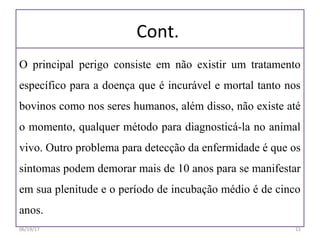Cont.
O principal perigo consiste em não existir um tratamento
específico para a doença que é incurável e mortal tanto nos
bovinos como nos seres humanos, além disso, não existe até
o momento, qualquer método para diagnosticá-la no animal
vivo. Outro problema para detecção da enfermidade é que os
sintomas podem demorar mais de 10 anos para se manifestar
em sua plenitude e o período de incubação médio é de cinco
anos.
06/19/17 11
 