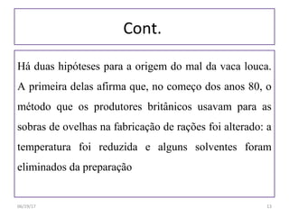 Cont.
Há duas hipóteses para a origem do mal da vaca louca.
A primeira delas afirma que, no começo dos anos 80, o
método que os produtores britânicos usavam para as
sobras de ovelhas na fabricação de rações foi alterado: a
temperatura foi reduzida e alguns solventes foram
eliminados da preparação
06/19/17 13
 